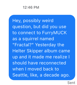 Hey, possibly weird question, but did you use to connect to FurryMUCK as a squirrel named "Fractal?" Yesterday the Helter Skipper album came up and it made me realize I should have reconnected when I moved back to Seattle, like, a decade ago.